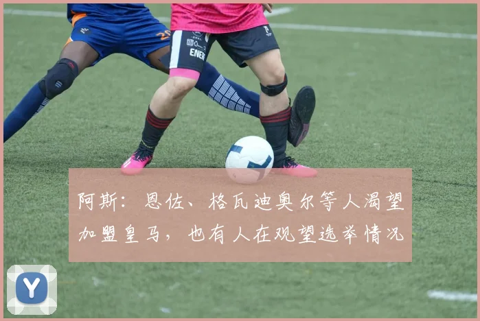阿斯：恩佐、格瓦迪奥尔等人渴望加盟皇马，也有人在观望选举情况