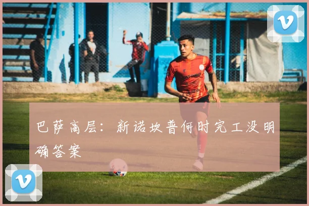 巴萨高层：新诺坎普何时完工没明确答案